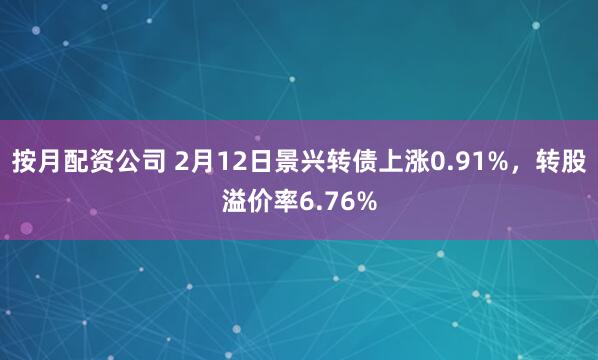 按月配资公司 2月12日景兴转债上涨0.91%，转股溢价率6.76%