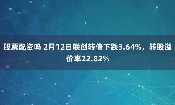 股票配资吗 2月12日联创转债下跌3.64%，转股溢价率22.82%