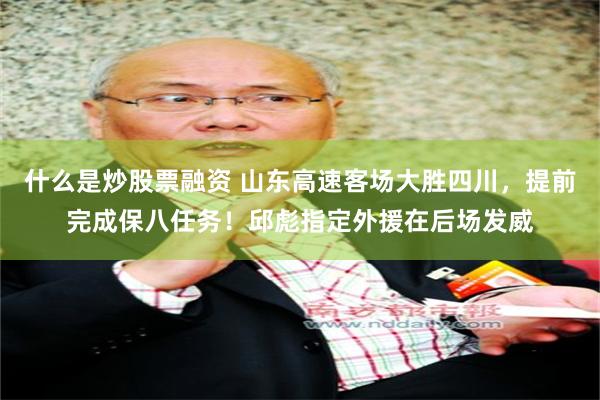 什么是炒股票融资 山东高速客场大胜四川，提前完成保八任务！邱彪指定外援在后场发威