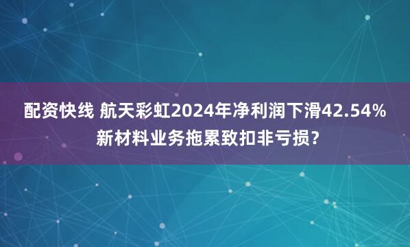 配资快线 航天彩虹2024年净利润下滑42.54% 新材料业务拖累致扣非亏损？