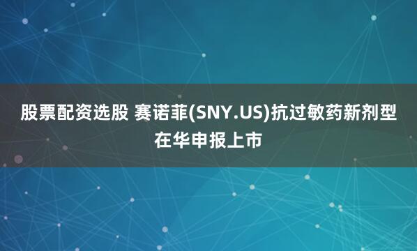 股票配资选股 赛诺菲(SNY.US)抗过敏药新剂型在华申报上市