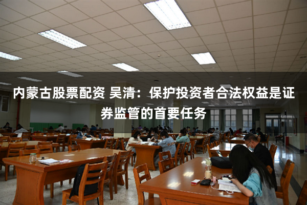 内蒙古股票配资 吴清：保护投资者合法权益是证券监管的首要任务