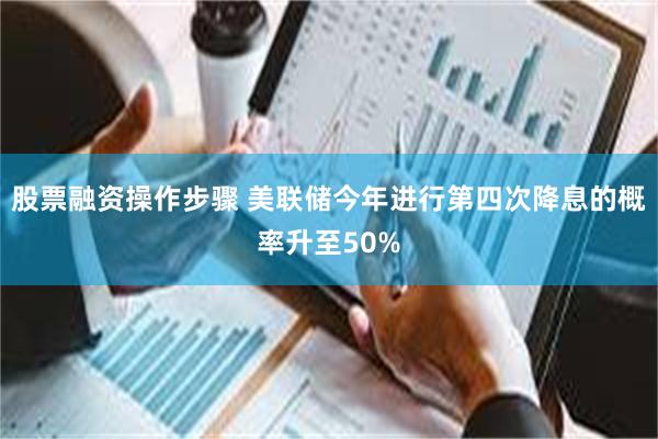 股票融资操作步骤 美联储今年进行第四次降息的概率升至50%