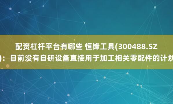 配资杠杆平台有哪些 恒锋工具(300488.SZ)：目前没有自研设备直接用于加工相关零配件的计划