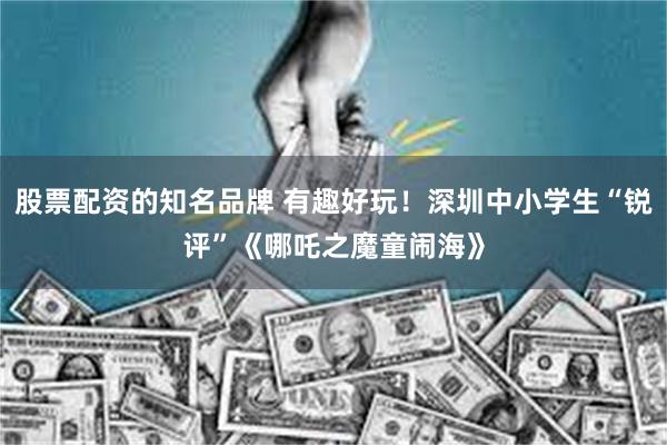 股票配资的知名品牌 有趣好玩！深圳中小学生“锐评”《哪吒之魔童闹海》