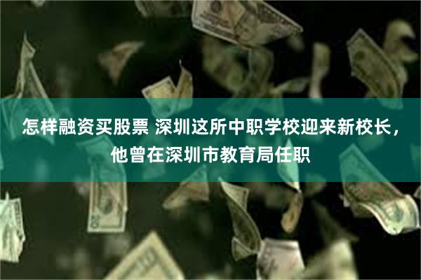 怎样融资买股票 深圳这所中职学校迎来新校长，他曾在深圳市教育局任职