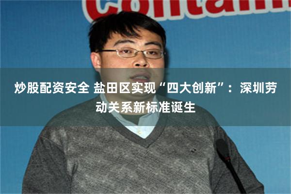 炒股配资安全 盐田区实现“四大创新”：深圳劳动关系新标准诞生