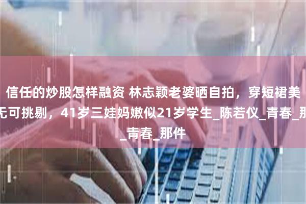 信任的炒股怎样融资 林志颖老婆晒自拍，穿短裙美的无可挑剔，41岁三娃妈嫩似21岁学生_陈若仪_青春_那件