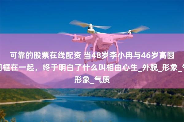 可靠的股票在线配资 当48岁李小冉与46岁高圆圆同框在一起，终于明白了什么叫相由心生_外貌_形象_气质
