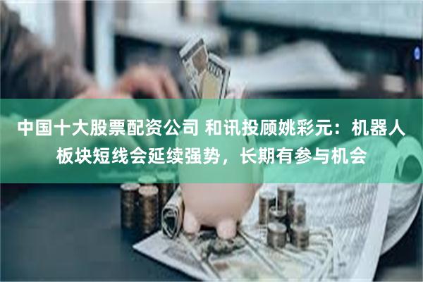 中国十大股票配资公司 和讯投顾姚彩元：机器人板块短线会延续强势，长期有参与机会