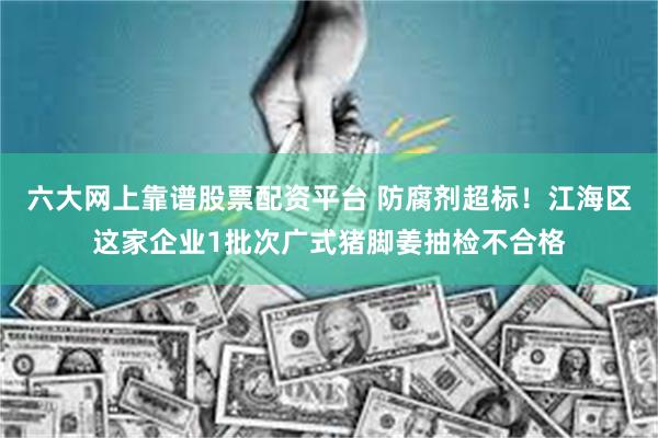 六大网上靠谱股票配资平台 防腐剂超标！江海区这家企业1批次广式猪脚姜抽检不合格