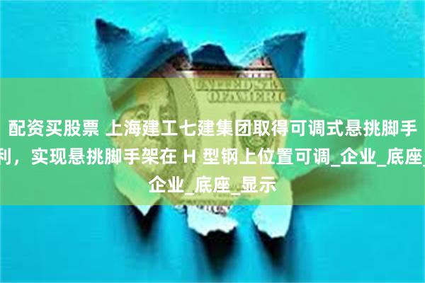配资买股票 上海建工七建集团取得可调式悬挑脚手架专利，实现悬挑脚手架在 H 型钢上位置可调_企业_底座_显示