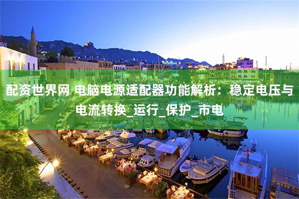 配资世界网 电脑电源适配器功能解析：稳定电压与电流转换_运行_保护_市电