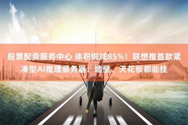 股票配资服务中心 体积锐减85%！联想推首款紧凑型AI推理服务器：墙壁、天花板都能挂