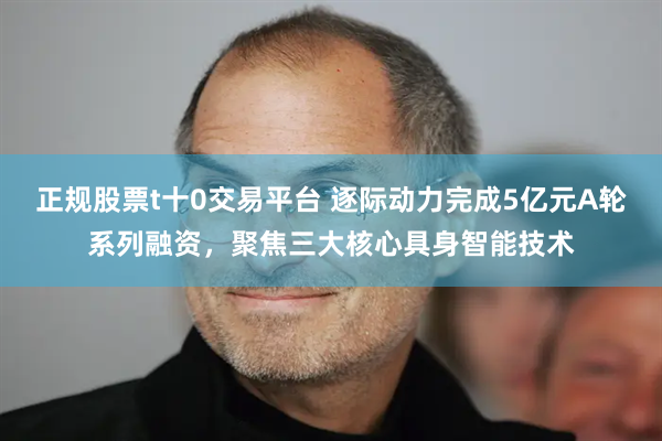 正规股票t十0交易平台 逐际动力完成5亿元A轮系列融资，聚焦三大核心具身智能技术