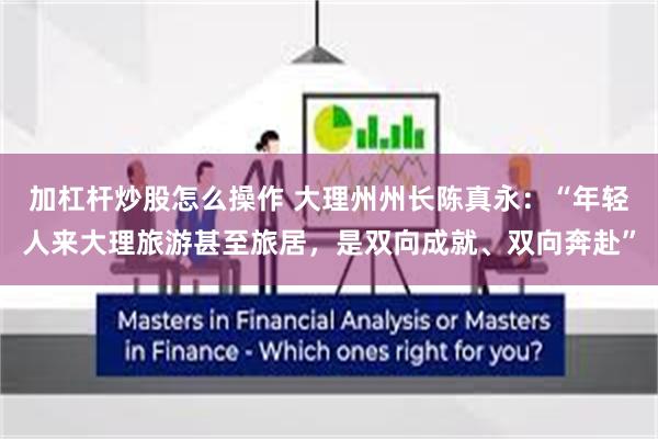 加杠杆炒股怎么操作 大理州州长陈真永：“年轻人来大理旅游甚至旅居，是双向成就、双向奔赴”
