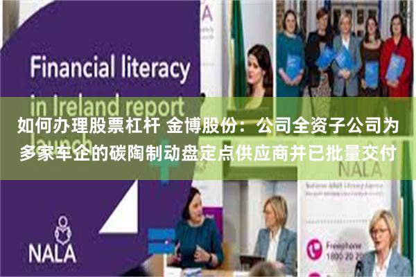 如何办理股票杠杆 金博股份：公司全资子公司为多家车企的碳陶制动盘定点供应商并已批量交付