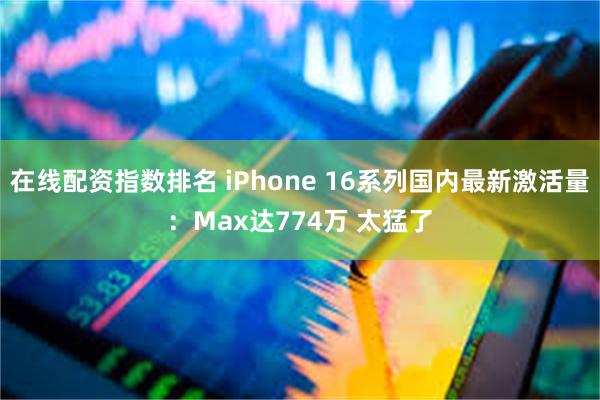 在线配资指数排名 iPhone 16系列国内最新激活量：Max达774万 太猛了