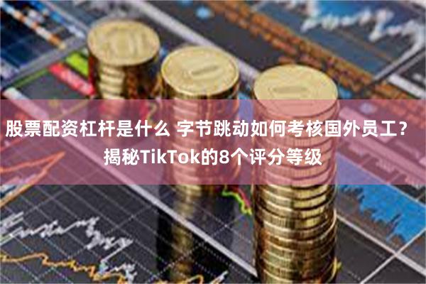 股票配资杠杆是什么 字节跳动如何考核国外员工？ 揭秘TikTok的8个评分等级