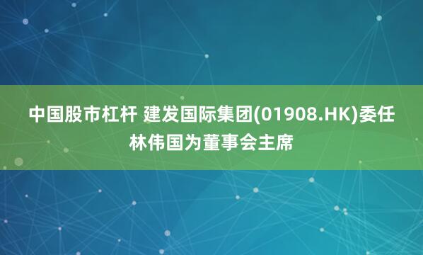 中国股市杠杆 建发国际集团(01908.HK)委任林伟国为董事会主席