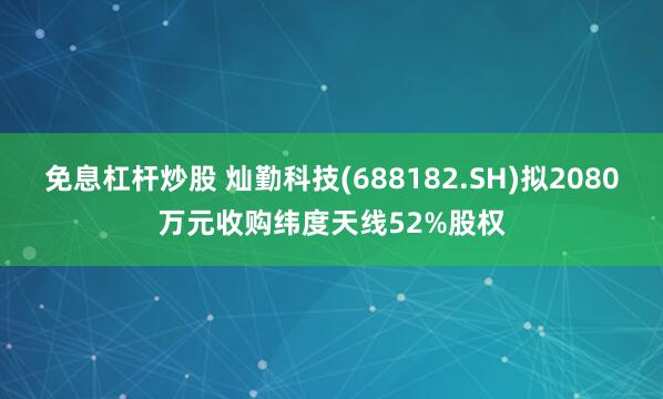 免息杠杆炒股 灿勤科技(688182.SH)拟2080万元收购纬度天线52%股权