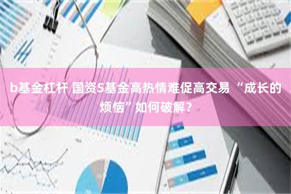 b基金杠杆 国资S基金高热情难促高交易 “成长的烦恼”如何破解？