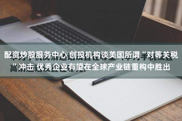 配资炒股服务中心 创投机构谈美国所谓“对等关税”冲击 优秀企业有望在全球产业链重构中胜出