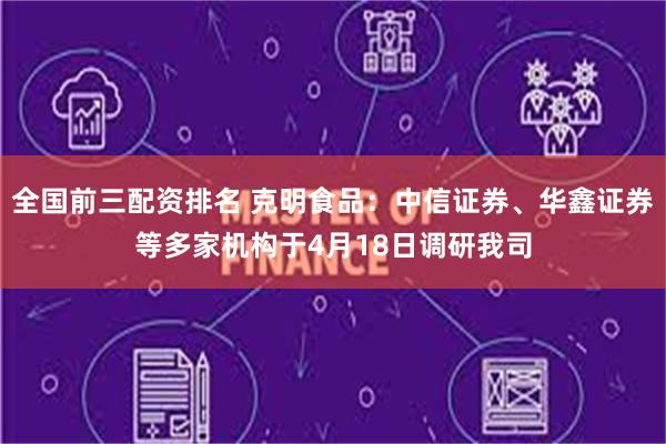全国前三配资排名 克明食品：中信证券、华鑫证券等多家机构于4月18日调研我司
