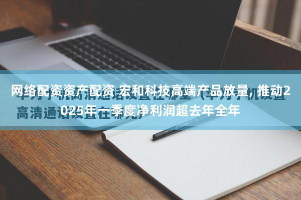 网络配资资产配资 宏和科技高端产品放量, 推动2025年一季度净利润超去年全年