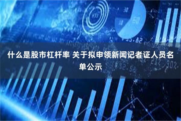 什么是股市杠杆率 关于拟申领新闻记者证人员名单公示