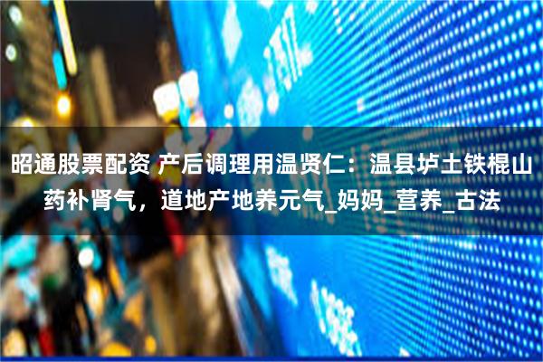 昭通股票配资 产后调理用温贤仁：温县垆土铁棍山药补肾气，道地产地养元气_妈妈_营养_古法