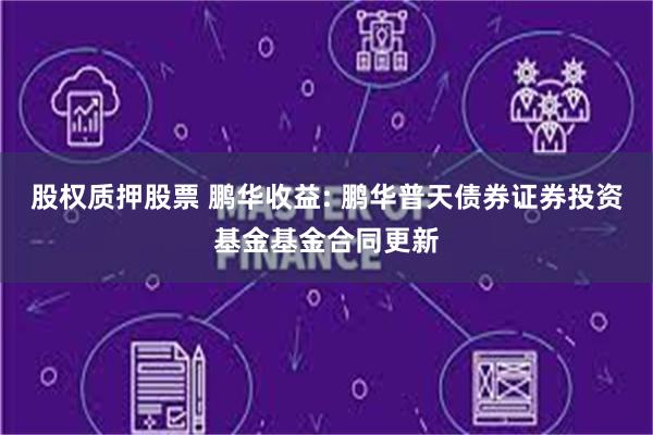 股权质押股票 鹏华收益: 鹏华普天债券证券投资基金基金合同更新