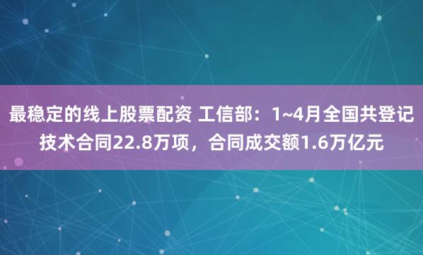 最稳定的线上股票配资 工信部：1~4月全国共登记技术合同22.8万项，合同成交额1.6万亿元