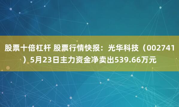 股票十倍杠杆 股票行情快报：光华科技（002741）5月23日主力资金净卖出539.66万元