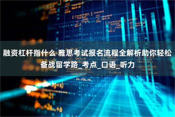 融资杠杆指什么 雅思考试报名流程全解析助你轻松备战留学路_考点_口语_听力