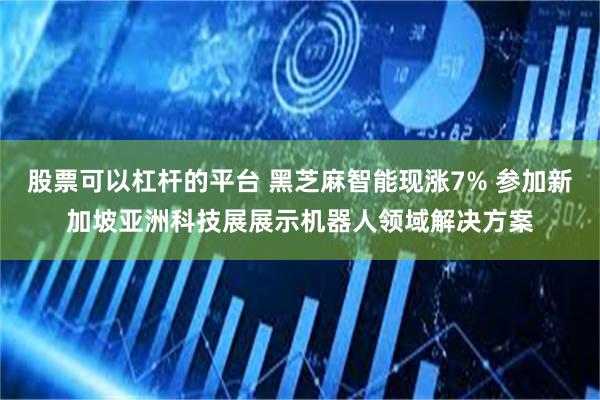 股票可以杠杆的平台 黑芝麻智能现涨7% 参加新加坡亚洲科技展展示机器人领域解决方案