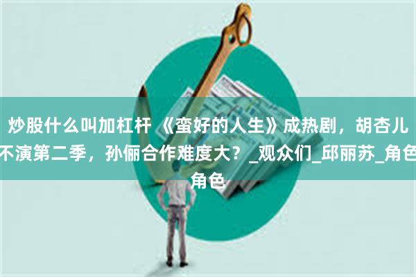 炒股什么叫加杠杆 《蛮好的人生》成热剧，胡杏儿不演第二季，孙俪合作难度大？_观众们_邱丽苏_角色