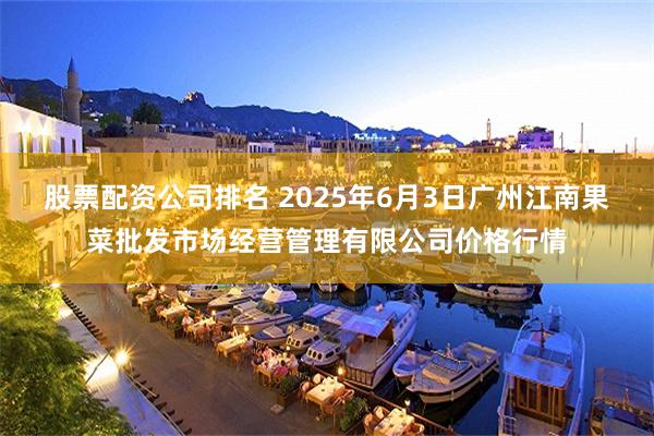 股票配资公司排名 2025年6月3日广州江南果菜批发市场经营管理有限公司价格行情