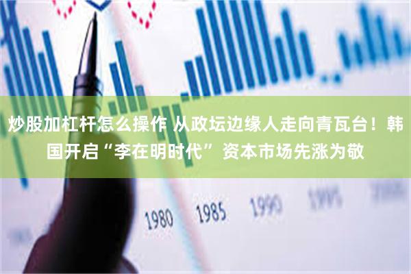 炒股加杠杆怎么操作 从政坛边缘人走向青瓦台！韩国开启“李在明时代” 资本市场先涨为敬