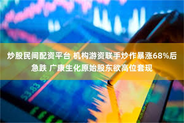 炒股民间配资平台 机构游资联手炒作暴涨68%后急跌 广康生化原始股东欲高位套现