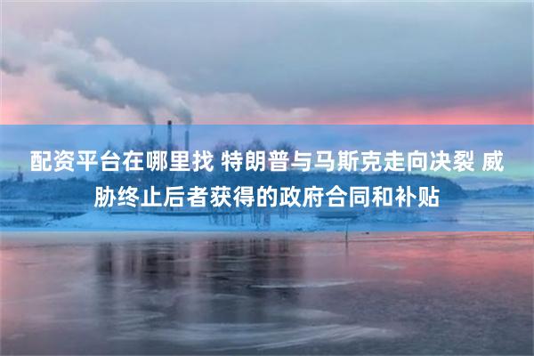 配资平台在哪里找 特朗普与马斯克走向决裂 威胁终止后者获得的政府合同和补贴