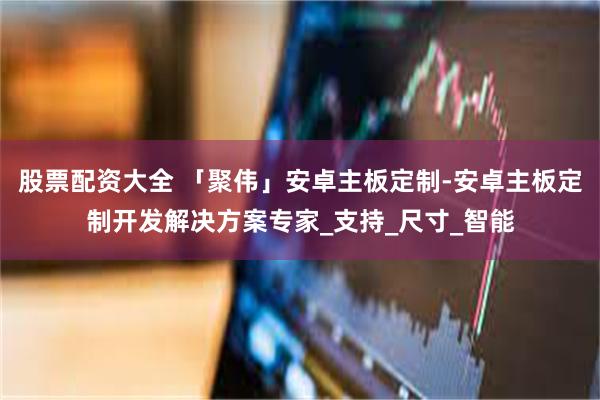 股票配资大全 「聚伟」安卓主板定制-安卓主板定制开发解决方案专家_支持_尺寸_智能