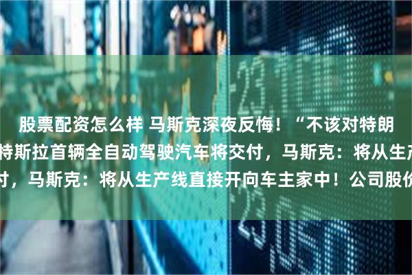 股票配资怎么样 马斯克深夜反悔！“不该对特朗普说那么过分的话”！特斯拉首辆全自动驾驶汽车将交付，马斯克：将从生产线直接开向车主家中！公司股价大涨
