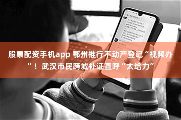 股票配资手机app 鄂州推行不动产登记“视频办”！武汉市民跨城补证直呼“太给力”