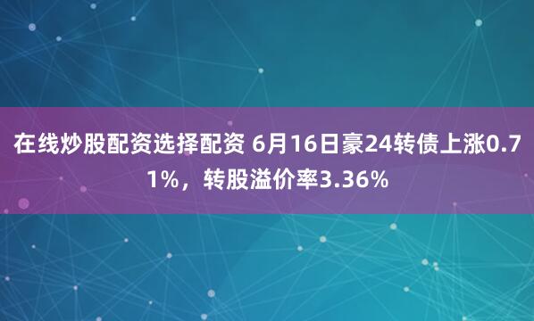 在线炒股配资选择配资 6月16日豪24转债上涨0.71%，转股溢价率3.36%