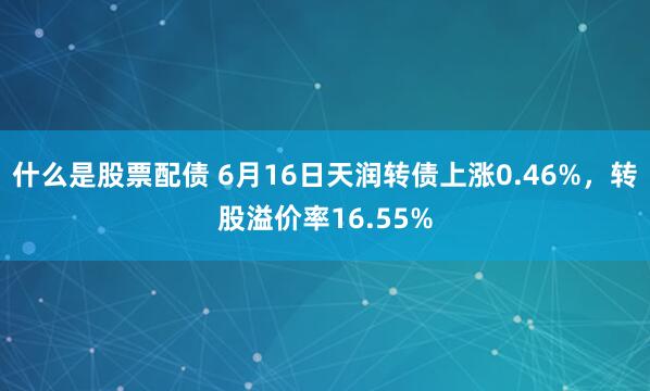 什么是股票配债 6月16日天润转债上涨0.46%，转股溢价率16.55%