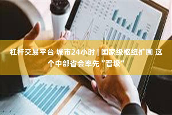 杠杆交易平台 城市24小时 | 国家级枢纽扩围 这个中部省会率先“晋级”