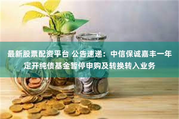 最新股票配资平台 公告速递：中信保诚嘉丰一年定开纯债基金暂停申购及转换转入业务