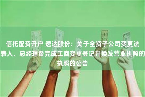 信托配资开户 速达股份：关于全资子公司变更法定代表人、总经理暨完成工商变更登记并换发营业执照的公告