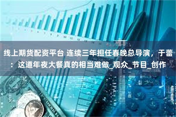 线上期货配资平台 连续三年担任春晚总导演，于蕾：这道年夜大餐真的相当难做_观众_节目_创作